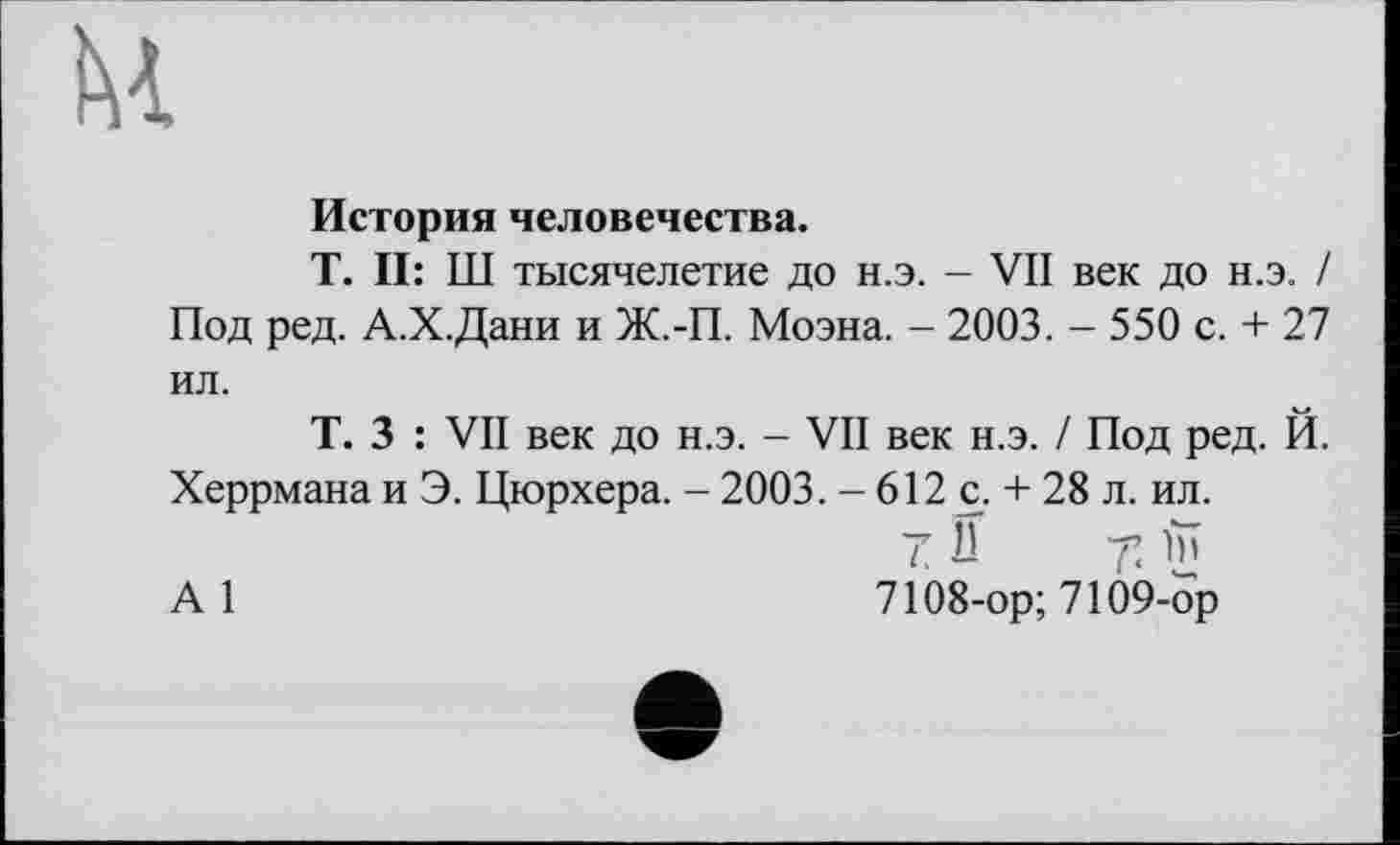 ﻿
История человечества.
T. II: Ш тысячелетие до н.э. - VII век до н.э. / Под ред. А.Х.Дани и Ж.-П. Моэна. - 2003. - 550 с. + 27 ил.
Т. 3 : VII век до н.э. - VII век н.э. / Под ред. Й. Херрмана и Э. Цюрхера. - 2003. - 612 с. + 28 л. ил.
А1	7108-ор; 7109-ор
